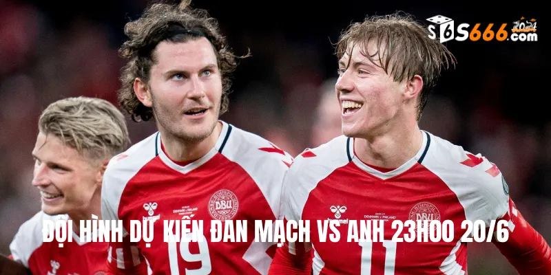 Đội hình dự kiến Đan Mạch vs Anh trận đấu lúc 23h00 20/6